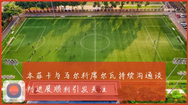 本菲卡与马尔科席尔瓦持续沟通谈判进展顺利引发关注