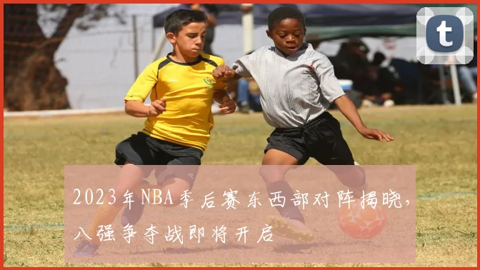 2023年NBA季后赛东西部对阵揭晓，八强争夺战即将开启