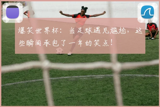 爆笑世界杯：当足球遇见尴尬，这些瞬间承包了一年的笑点！